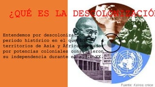 ¿QUÉ ES LA DESCOLONIZACIÓN
Entendemos por descolonización al
periodo histórico en el que los
territorios de Asia y África ocupados
por potencias coloniales consiguieron
su independencia durante el siglo XX.
 