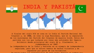 INDIA Y PAKISTÁN
A finales del siglo XIX se crea en la India el Partido Nacional del
Congreso y, en 1906, se crea la Liga Musulmana, que es la separación
de los musulmanes del Partido del Congreso de mayoría hindú. Estos dos
partidos son los que lucharan por tener más autonomía del Imperio
Británico desde principios del siglo XX y, finalmente, la
independencia en 1947.
La independencia de la India y Pakistán es un ejemplo de independencia
negociada, pero que no estuvo exenta de hechos violentos y de
represión por parte de los británicos.
 