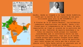 Gandhi, desde su llegada a la India desde Sudáfrica,
luchó por la marcha de los ingleses de ese país
utilizando para ello la NO VIOLENCIA y la
DESOBEDIENCIA CIVIL.
A finales de la 2ª Guerra Mundial, los británicos
comenzaron negociaciones con Gandhi, Nerhu y Alí
Jinnah para la independencia de la India. En esta
negociación se llegó al acuerdo de la partición del
país en dos: Pakistán de mayoría musulmana y la
India con mayoría hindú porque los ingleses
consideraban que la convivencia entre las dos
religiones era imposible, algo que ya se estaba
viendo porque había muchos choques entre ambas
comunidades. Gandhi estaba en contra de partición,
pero cedió porque así creía que iba a evitar una
guerra civil. Éste hecho motivo su asesinato por un
fanático hindú poco después.
 