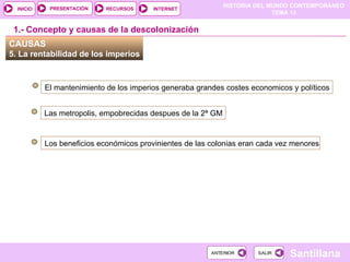 HISTORIA DEL MUNDO CONTEMPORÁNEO
TEMA 13
RECURSOS INTERNET
PRESENTACIÓN
Santillana
INICIO
SALIR
SALIR
ANTERIOR
ANTERIOR
CAUSAS
5. La rentabilidad de los imperios
El mantenimiento de los imperios generaba grandes costes economicos y políticos
Las metropolis, empobrecidas despues de la 2ª GM
1.- Concepto y causas de la descolonización
Los beneficios económicos provinientes de las colonias eran cada vez menores
 