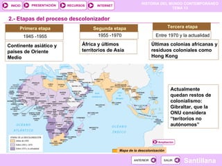 HISTORIA DEL MUNDO CONTEMPORÁNEO
TEMA 13
RECURSOS INTERNET
PRESENTACIÓN
Santillana
INICIO
SALIR
SALIR
ANTERIOR
ANTERIOR
2.- Etapas del proceso descolonizador
Primera etapa
1945 -1955
Continente asiático y
países de Oriente
Medio
Segunda etapa
1955 -1970
África y últimos
territorios de Asia
Tercera etapa
Entre 1970 y la actualidad
Últimas colonias africanas y
residuos coloniales como
Hong Kong
Mapa de la descolonización
Ampliación
Actualmente
quedan restos de
colonialismo:
Gibraltar, que la
ONU considera
“teritorios no
autónomos”
 