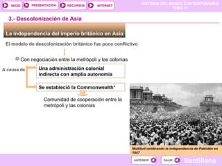 HISTORIA DEL MUNDO CONTEMPORÁNEO
TEMA 13
RECURSOS INTERNET
PRESENTACIÓN
Santillana
INICIO
SALIR
SALIR
ANTERIOR
ANTERIOR
La independencia del imperio británico en Asia
El modelo de descolonización británico fue poco conflictivo
Con negociación entre la metrópoli y las colonias
A causa de
3.- Descolonización de Asia
Una administración colonial
indirecta con amplia autonomía
Se estableció la Commonwealth*
Comunidad de cooperación entre la
metrópoli y las colonias
Multitud celebrando la independencia de Pakistán en
1947
Multitud celebrando la independencia de Pakistán en
1947
 