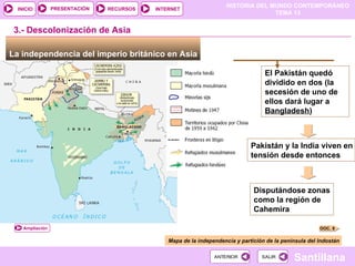 HISTORIA DEL MUNDO CONTEMPORÁNEO
TEMA 13
RECURSOS INTERNET
PRESENTACIÓN
Santillana
INICIO
SALIR
SALIR
ANTERIOR
ANTERIOR
La independencia del imperio británico en Asia
3.- Descolonización de Asia
Mapa de la independencia y partición de la península del Indostán
El Pakistán quedó
dividido en dos (la
secesión de uno de
ellos dará lugar a
Bangladesh)
)
Pakistán y la India viven en
tensión desde entonces
Disputándose zonas
como la región de
Cahemira
DOC. 8
Ampliación
 