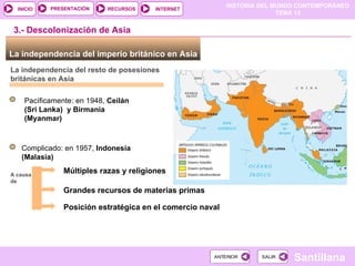 HISTORIA DEL MUNDO CONTEMPORÁNEO
TEMA 13
RECURSOS INTERNET
PRESENTACIÓN
Santillana
INICIO
SALIR
SALIR
ANTERIOR
ANTERIOR
La independencia del imperio británico en Asia
La independencia del resto de posesiones
británicas en Asia
Pacíficamente: en 1948, Ceilán
(Sri Lanka) y Birmania
(Myanmar)
3.- Descolonización de Asia
Complicado: en 1957, Indonesia
(Malasia)
A causa
de
Múltiples razas y religiones
Grandes recursos de materias primas
Posición estratégica en el comercio naval
 
