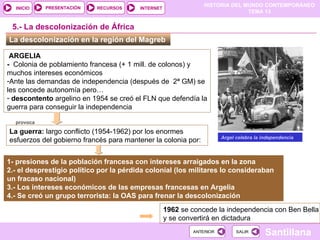 HISTORIA DEL MUNDO CONTEMPORÁNEO
TEMA 13
RECURSOS INTERNET
PRESENTACIÓN
Santillana
INICIO
SALIR
SALIR
ANTERIOR
ANTERIOR
La descolonización en la región del Magreb
5.- La descolonización de África
Argel celebra la independencia
ARGELIA
- Colonia de poblamiento francesa (+ 1 mill. de colonos) y
muchos intereses económicos
-Ante las demandas de independencia (después de 2ª GM) se
les concede autonomía pero…
- descontento argelino en 1954 se creó el FLN que defendía la
guerra para conseguir la independencia
1- presiones de la población francesa con intereses arraigados en la zona
2.- el desprestigio político por la pérdida colonial (los militares lo consideraban
un fracaso nacional)
3.- Los intereses económicos de las empresas francesas en Argelia
4.- Se creó un grupo terrorista: la OAS para frenar la descolonización
La guerra: largo conflicto (1954-1962) por los enormes
esfuerzos del gobierno francés para mantener la colonia por:
1962 se concede la independencia con Ben Bella
y se convertirá en dictadura
provoca
 