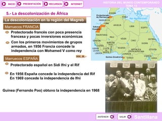 HISTORIA DEL MUNDO CONTEMPORÁNEO
TEMA 13
RECURSOS INTERNET
PRESENTACIÓN
Santillana
INICIO
SALIR
SALIR
ANTERIOR
ANTERIOR
La descolonización en la región del Magreb
5.- La descolonización de África
Marruecos ESPAÑA
En 1956 España concede la independencia del Rif
En 1969 concede la independencia de Ifni
Protectorado español en Sidi Ifni y el Rif
Marruecos FRANCIA
Con los primeros movimientos de grupos
armados, en 1956 Francia concede la
independencia con Mohamed V como rey
Protectorado francés con poca presencia
francesa y pocas inversiones económicas
DOC. 20
Guinea (Fernando Poo) obtuvo la independencia en 1968
 