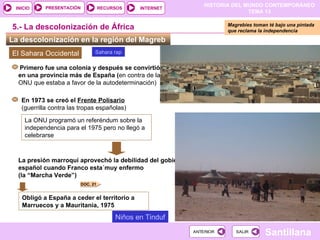 HISTORIA DEL MUNDO CONTEMPORÁNEO
TEMA 13
RECURSOS INTERNET
PRESENTACIÓN
Santillana
INICIO
SALIR
SALIR
ANTERIOR
ANTERIOR
La descolonización en la región del Magreb
5.- La descolonización de África
El Sahara Occidental
En 1973 se creó el Frente Polisario
(guerrilla contra las tropas españolas)
La ONU programó un referéndum sobre la
independencia para el 1975 pero no llegó a
celebrarse
La presión marroquí aprovechó la debilidad del gobierno
español cuando Franco esta´muy enfermo
(la “Marcha Verde”)
Primero fue una colonia y después se convirtió
en una provincia más de España (en contra de la
ONU que estaba a favor de la autodeterminación)
Obligó a España a ceder el territorio a
Marruecos y a Mauritania, 1975
Magrebíes toman té bajo una pintada
que reclama la independencia
DOC. 21
Sahara rap
Niños en Tinduf
 