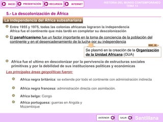HISTORIA DEL MUNDO CONTEMPORÁNEO
TEMA 13
RECURSOS INTERNET
PRESENTACIÓN
Santillana
INICIO
SALIR
SALIR
ANTERIOR
ANTERIOR
Las principales áreas geopolíticas fueron:
La independencia del África subsahariana
5.- La descolonización de África
Entre 1955 y 1975, todas las colonias africanas lograron la independencia
Africa fue el continente que más tardó en completar su descolonización
El panafricanismo fue un factor importante en la toma de conciencia de la población del
continente y en el desencadenamiento de la lucha por su independencia
Se plasmó en la creación de la Organización
de la Unidad Africana (OUA)
DOC. 22
Africa portuguesa: guerras en Angola y
Mozambique
Africa negra francesa: administración directa con asimilación*
Africa negra británica: se extiende por todo el continente con administración indirecta
Africa belga: Congo
Africa fue el ultimo en descolonizar por la pervivencia de estructuras sociales
primitivas y por la debilidad de sus instituciones políticas y económicas
 