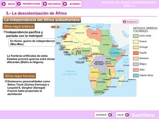 HISTORIA DEL MUNDO CONTEMPORÁNEO
TEMA 13
RECURSOS INTERNET
PRESENTACIÓN
Santillana
INICIO
SALIR
SALIR
ANTERIOR
ANTERIOR
La independencia del África subsahariana
5.- La descolonización de África
África negra británica
En Kenia: guerra de independencia
(Mau-Mau).
Independencia pacífica y
pactada con la metrópoli
La fronteras artificiales de estos
Estados provocó guerras entre etnias
diferentes (Biafra en Nigeria)
d
África negra francesa
Destacaron personalidades como
Sekou Touré (Guinea francesa) o
Leopold S. Senghor (Senegal)
L
Francia había propiciado la
asimilación
Ampliación
DOC. 24
 