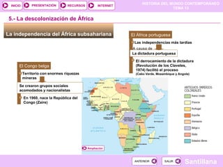 HISTORIA DEL MUNDO CONTEMPORÁNEO
TEMA 13
RECURSOS INTERNET
PRESENTACIÓN
Santillana
INICIO
SALIR
SALIR
ANTERIOR
ANTERIOR
Ampliación
La independencia del África subsahariana
5.- La descolonización de África
El Congo belga
Se crearon grupos sociales
acomodados y nacionalistas
Territorio con enormes riquezas
mineras
En 1960, nace la República del
Congo (Zaire)
C
El África portuguesa
La dictadura portuguesa
Las independencias más tardías
El derrocamiento de la dictadura
(Revolución de los Claveles,
1974) facilitó el proceso
(Cabo Verde, Mozambique y Angola)
(
A causa de
 