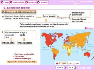 HISTORIA DEL MUNDO CONTEMPORÁNEO
TEMA 13
RECURSOS INTERNET
PRESENTACIÓN
Santillana
INICIO
SALIR
SALIR
ANTERIOR
ANTERIOR
La formación del Tercer Mundo
Concepto desarrollado a mediados
del siglo XX por Alfred Sauvy
Tercer Mundo
Países subdesarrollados o países en vías de desarrollo
Muchos surgidos de la descolonización
Primer Mundo
(capitalista)
(
6.- La herencia colonial
En
contraposición a
Segundo Mundo
(socialistas)
(
Recientemente surge la
expresión Norte -
Sur
Países ricos Países pobres
Mapa del Índice de Desarrollo Humano (IDH)
M
Ampliación
- Vida larga y saludable
- Educación
- Nivel de vida digno
 