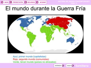 HISTORIA DEL MUNDO CONTEMPORÁNEO
TEMA 13
RECURSOS INTERNET
PRESENTACIÓN
Santillana
INICIO
SALIR
SALIR
ANTERIOR
ANTERIOR
El mundo durante la Guerra Fría
Azul, primer mundo (capitalistas)
Rojo, segundo mundo (comunistas)
Verde, tercer mundo (países no alineados)
 