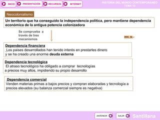HISTORIA DEL MUNDO CONTEMPORÁNEO
TEMA 13
RECURSOS INTERNET
PRESENTACIÓN
Santillana
INICIO
SALIR
SALIR
ANTERIOR
ANTERIOR
Neocolonialismo
Un territorio que ha conseguido la independencia política, pero mantiene dependencia
económica de la antigua potencia colonizadora
Se comprueba a
través de tres
mecanismos
Dependencia financiera
Los paises desarrollados han tenido interés en prestarles dinero
y se ha creado una enorme deuda externa
DOC. 32
Dependencia tecnológica
El atraso tecnológico ha obligado a comprar tecnologías
a precios muy altos, impidiendo su propio desarrollo
Dependencia comercial
Venden materias primas a bajos precios y compran elaboradas y tecnología a
precios elevados (su balanza comercial siempre es negativa)
 