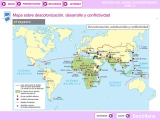 HISTORIA DEL MUNDO CONTEMPORÁNEO
TEMA 13
RECURSOS INTERNET
PRESENTACIÓN
Santillana
INICIO
SALIR
SALIR
ANTERIOR
ANTERIOR
Mapa sobre descolonización, desarrollo y conflictividad
 