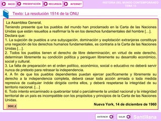 HISTORIA DEL MUNDO CONTEMPORÁNEO
TEMA 13
RECURSOS INTERNET
PRESENTACIÓN
Santillana
INICIO
SALIR
SALIR
ANTERIOR
ANTERIOR
Texto: La resolución 1514 de la ONU
La Asamblea General,
Teniendo presente que los pueblos del mundo han proclamado en la Carta de las Naciones
Unidas que están resueltos a reafirmar la fe en los derechos fundamentales del hombre […].
Declara que:
1. La sujeción de pueblos a una subyugación, dominación y explotación extranjeras constituye
una negación de los derechos humanos fundamentales, es contraria a la Carta de las Naciones
Unidas […].
2. Todos los pueblos tienen el derecho de libre determinación; en virtud de este derecho,
determinan libremente su condición política y persiguen libremente su desarrollo económico,
social y cultural.
3. La falta de preparación en el orden político, económico, social o educativo no deberá servir
nunca de pretexto para retrasar la independencia.
4. A fin de que los pueblos dependientes puedan ejercer pacíficamente y libremente su
derecho a la independencia completa, deberá cesar toda acción armada o toda medida
represiva de cualquier índole dirigida contra ellos, y deberá respetarse la integridad de su
territorio nacional. […]
6. Todo intento encaminado a quebrantar total o parcialmente la unidad nacional y la integridad
territorial de un país es incompatible con los propósitos y principios de la Carta de las Naciones
Unidas.
Nueva York, 14 de diciembre de 1960
DOC.2
 