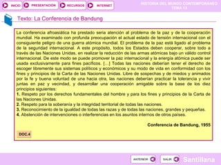 HISTORIA DEL MUNDO CONTEMPORÁNEO
TEMA 13
RECURSOS INTERNET
PRESENTACIÓN
Santillana
INICIO
SALIR
SALIR
ANTERIOR
ANTERIOR
Texto: La Conferencia de Bandung
La conferencia afroasiática ha prestado seria atención al problema de la paz y de la cooperación
mundial. Ha examinado con profunda preocupación el actual estado de tensión internacional con el
consiguiente peligro de una guerra atómica mundial. El problema de la paz está ligado al problema
de la seguridad internacional. A este propósito, todos los Estados deben cooperar, sobre todo a
través de las Naciones Unidas, en realizar la reducción de las armas atómicas bajo un válido control
internacional. De este modo se puede promover la paz internacional y la energía atómica puede ser
usada exclusivamente para fines pacíficos. […] Todas las naciones deberían tener el derecho de
escoger libremente sus sistemas políticos y económicos y su modo de vida en conformidad con los
fines y principios de la Carta de las Naciones Unidas. Libre de sospechas y de miedos y animados
por la fe y buena voluntad de una hacia otra, las naciones deberían practicar la tolerancia y vivir
juntas en paz y vecindad, y desarrollar una cooperación amigable sobre la base de los diez
principios siguientes:
1. Respeto por los derechos fundamentales del hombre y para los fines y principios de la Carta de
las Naciones Unidas.
2. Respeto para la soberanía y la integridad territorial de todas las naciones.
3. Reconocimiento de la igualdad de todas las razas y de todas las naciones, grandes y pequeñas.
4. Abstención de intervenciones o interferencias en los asuntos internos de otros países.
Conferencia de Bandung, 1955
DOC.4
 