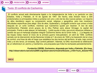 HISTORIA DEL MUNDO CONTEMPORÁNEO
TEMA 13
RECURSOS INTERNET
PRESENTACIÓN
Santillana
INICIO
SALIR
SALIR
ANTERIOR
ANTERIOR
Texto: El conflicto de Cachemira
El conflicto actual está directamente ligado a la independencia de India y su partición en dos
Estados, India y Pakistán, el 15 de agosto de 1947. De hecho, esta división forzó a 554
protectorados (o principados) indios a juntarse con uno u otro de los dos nuevos países. La mayoría
de ellos decidieron según su composición social, religiosa y geográfica, pero tres mostraron
dificultades específicas para elegir. Dos de ellos, Hyderabad y Junagadh tuvieron que unirse a India
después de un corto conflicto, mientras que Cachemira quedó por resolver. A raíz de esta
incertidumbre, Pakistán envió grupos de la tribu Pathan para atacar Srinagar, la capital del
principado. Frente a este ataque, el maharajá […] pidió ayuda a India, que envió refuerzos militares a
cambio de que el maharajá aceptara integrar Cachemira dentro de la Unión India. […] La llegada de
las tropas indias marcó el inicio de la primera guerra indo-pakistaní, en abril de 1948, conflicto
cerrado con la intervención de las Naciones Unidas el 1 de enero de 1949 y la imposición de la Línea
de control, una línea de alto el fuego que establece los dos tercios del territorio, al este, bajo control
indio y el otro tercio, al noroeste, bajo control pakistaní. Además, la ONU recomendó la celebración
de un referéndum en Jammu y Cachemira, una propuesta que India ha rechazado persistentemente.
Fundación CIDOB, Cachemira, disputada por India y Pakistán. [En línea,
http://observatorio.barcelona2004.org/observatorio/mostrarDossier_e.htm?num_dossier=91]
DOC.8
 