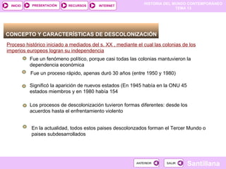HISTORIA DEL MUNDO CONTEMPORÁNEO
TEMA 13
RECURSOS INTERNET
PRESENTACIÓN
Santillana
INICIO
SALIR
SALIR
ANTERIOR
ANTERIOR
CONCEPTO Y CARACTERÍSTICAS DE DESCOLONIZACIÓN
Proceso histórico iniciado a mediados del s. XX , mediante el cual las colonias de los
imperios europeos logran su independencia
Fue un fenómeno político, porque casi todas las colonias mantuvieron la
dependencia económica
Fue un proceso rápido, apenas duró 30 años (entre 1950 y 1980)
Significó la aparición de nuevos estados (En 1945 había en la ONU 45
estados miembros y en 1980 había 154
Los procesos de descolonización tuvieron formas diferentes: desde los
acuerdos hasta el enfrentamiento violento
En la actualidad, todos estos paises descolonzados forman el Tercer Mundo o
paises subdesarrollados
 
