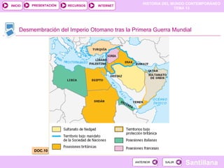 HISTORIA DEL MUNDO CONTEMPORÁNEO
TEMA 13
RECURSOS INTERNET
PRESENTACIÓN
Santillana
INICIO
SALIR
SALIR
ANTERIOR
ANTERIOR
Desmembración del Imperio Otomano tras la Primera Guerra Mundial
DOC.10
 