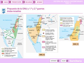 HISTORIA DEL MUNDO CONTEMPORÁNEO
TEMA 13
RECURSOS INTERNET
PRESENTACIÓN
Santillana
INICIO
SALIR
SALIR
ANTERIOR
ANTERIOR
Propuesta de la ONU y 1.ª y 2.ª guerras
árabe-israelíes
DOC.11
DOC.12
DOC.13
 