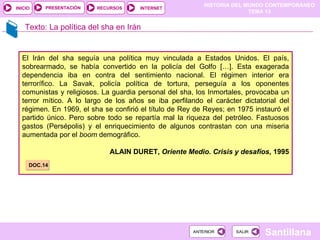 HISTORIA DEL MUNDO CONTEMPORÁNEO
TEMA 13
RECURSOS INTERNET
PRESENTACIÓN
Santillana
INICIO
SALIR
SALIR
ANTERIOR
ANTERIOR
Texto: La política del sha en Irán
El Irán del sha seguía una política muy vinculada a Estados Unidos. El país,
sobrearmado, se había convertido en la policía del Golfo […]. Esta exagerada
dependencia iba en contra del sentimiento nacional. El régimen interior era
terrorífico. La Savak, policía política de tortura, perseguía a los oponentes
comunistas y religiosos. La guardia personal del sha, los Inmortales, provocaba un
terror mítico. A lo largo de los años se iba perfilando el carácter dictatorial del
régimen. En 1969, el sha se confirió el título de Rey de Reyes; en 1975 instauró el
partido único. Pero sobre todo se repartía mal la riqueza del petróleo. Fastuosos
gastos (Persépolis) y el enriquecimiento de algunos contrastan con una miseria
aumentada por el boom demográfico.
ALAIN DURET, Oriente Medio. Crisis y desafíos, 1995
DOC.14
 