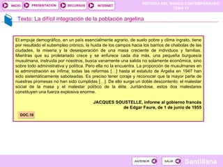 HISTORIA DEL MUNDO CONTEMPORÁNEO
TEMA 13
RECURSOS INTERNET
PRESENTACIÓN
Santillana
INICIO
SALIR
SALIR
ANTERIOR
ANTERIOR
Texto: La difícil integración de la población argelina
El empuje demográfico, en un país esencialmente agrario, de suelo pobre y clima ingrato, tiene
por resultado el subempleo crónico, la huida de los campos hacia los barrios de chabolas de las
ciudades, la miseria y la desesperación de una masa creciente de individuos y familias.
Mientras que su proletariado crece y se enfurece cada día más, una pequeña burguesía
musulmana, instruida por nosotros, busca vanamente una salida no solamente económica, sino
sobre todo administrativa y política. Pero ella no la encuentra. La proporción de musulmanes en
la administración es ínfima; todas las reformas […] hasta el estatuto de Argelia en 1947 han
sido sistemáticamente saboteadas. Es preciso tener coraje y reconocer que la mayor parte de
nuestras promesas no han sido cumplidas […]. De ello surge un doble descontento: el malestar
social de la masa y el malestar político de la élite. Juntándose, estos dos malestares
constituyen una fuerza explosiva enorme.
JACQUES SOUSTELLE, informe al gobierno francés
de Edgar Faure, de 1 de junio de 1955
DOC.18
 
