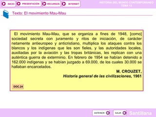 HISTORIA DEL MUNDO CONTEMPORÁNEO
TEMA 13
RECURSOS INTERNET
PRESENTACIÓN
Santillana
INICIO
SALIR
SALIR
ANTERIOR
ANTERIOR
Texto: El movimiento Mau-Mau
El movimiento Mau-Mau, que se organiza a fines de 1948, [como]
sociedad secreta con juramento y ritos de iniciación, de carácter
netamente antieuropeo y anticristiano, multiplica los ataques contra los
blancos y los indígenas que les son fieles, y las autoridades locales,
auxiliadas por la aviación y las tropas británicas, les replican con una
auténtica guerra de exterminio. En febrero de 1954 se habían detenido a
162.000 indígenas y se habían juzgado a 69.000, de los cuales 30.000 se
hallaban encarcelados.
M. CROUZET,
Historia general de las civilizaciones, 1961
DOC.24
 