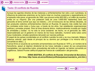 HISTORIA DEL MUNDO CONTEMPORÁNEO
TEMA 13
RECURSOS INTERNET
PRESENTACIÓN
Santillana
INICIO
SALIR
SALIR
ANTERIOR
ANTERIOR
Texto: El conflicto de Ruanda
Aunque los agentes directos de las matanzas y enfrentamientos han sido y son ruandeses, la
influencia de potencias exteriores se ha hecho notar en muchas ocasiones y especialmente en
el episodio más grave, el genocidio de 1994, que provocó entre 800.000 y un millón de muertos,
civiles en su mayoría. [De una población total de unos 5.800.000 habitantes] Será ese
genocidio el tema central que aquí se tratará.[…] En el transcurso de las últimas décadas, se
han producido violentos enfrentamientos internos en Ruanda. El aspecto más visible han sido
los combates entre tutsis y hutus que, a través de los años, han establecido organizaciones
políticas y armadas propias. Pero la línea divisoria étnica –tradicionalmente cruzada por medio
de amistades y bodas– no ha sido la única existente: de hecho, en el genocidio de 1994,
desencadenado por el gobierno en manos de los hutus radicales, murieron tanto tutsis como
hutus moderados, simples opositores del poder por razones políticas.
El papel de los países occidentales en el conflicto ruandés ha sido y es muy marcado. Bélgica,
potencia colonial, optó desde el principio de su dominio por privilegiar a la minoría tutsi y
convertirla en élite […].
Francia firmó un acuerdo de suministro armamentístico con Ruanda en 1975 y, en nombre de la
francofonía, apoyó al régimen dictatorial de los hutus radicales a pesar de sus actuaciones
inaceptables: sus oponentes tutsis, procedentes del exilio en Uganda, se habían convertido en
anglófonos. Gérard Prunier califica el papel de Francia de «catalizador» del genocidio.
ANNA BASTIDA, El conflicto de Ruanda. Universitat de Barcelona.
[En línea, http://www.ub.es/conflictes/conflictes/paisos/rwanda/rw_sint.htm ]
DOC.27
 