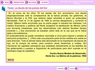 HISTORIA DEL MUNDO CONTEMPORÁNEO
TEMA 13
RECURSOS INTERNET
PRESENTACIÓN
Santillana
INICIO
SALIR
SALIR
ANTERIOR
ANTERIOR
Texto: La deuda de los países del Sur
En el curso de los años 70 los países del Sur acumularon una deuda
desproporcionada ante la complacencia de la banca privada, los gobiernos, el
Banco Mundial y el FMI, que debería haber advertido a quien se endeudaba
demasiado. Pero el 13 de agosto de 1982 la sonrisa desapareció y comenzó el
miedo: México había anunciado que no podía pagar ni siquiera los intereses. Los
medios financieros y políticos del Norte acogieron la declaración de México como
una tormenta inesperada, pero los observadores más atentos llevaban tiempo
avisando […] Sus previsiones se basaban sobre todo en el uso que se le había
dado a los préstamos.
El endeudamiento se puede considerar razonable si sirve para mejorar o ampliar la
estructura productiva. […] Pero solo una pequeña parte de los créditos era usada en
esta dirección. Todo lo demás había sido derrochado en la importación de bienes de
lujo, en la compra de armas, para construir obras faraónicas e inútiles. Sin
mencionar los capitales extranjeros que acababan directamente en los bolsillos de
los gobernantes o puestos a disposición de particulares para abrir cuentas en el
extranjero (fuga de capitales).
Centro Nuevo Modelo de Desarrollo,
Norte-Sur. La fábrica de la pobreza, 1994
DOC.32
 