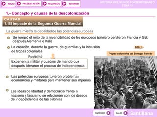 HISTORIA DEL MUNDO CONTEMPORÁNEO
TEMA 13
RECURSOS INTERNET
PRESENTACIÓN
Santillana
INICIO
SALIR
SALIR
ANTERIOR
ANTERIOR
La creación, durante la guerra, de guerrillas y la inclusión
de tropas coloniales
CAUSAS
1. El impacto de la Segunda Guerra Mundial
La guerra mostró la debilidad de las potencias europeas
Se rompió el mito de la invencibilidad de los europeos (primero perdieron Francia y GB;
después Alemania e Italia
DOC. 1
1.- Concepto y causas de la descolonización
Posibilitó
Experiencia militar y cuadros de mando que
después lideraron el proceso de independencia
Tropas coloniales del Senegal francés
Las potencias europeas tuvieron problemas
económicos y militares para mantener sus imperios
Las ideas de libertad y democracia frente al
nazismo y fascismo se relacionan con los deseos
de independencia de las colonias
 