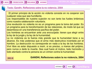 HISTORIA DEL MUNDO CONTEMPORÁNEO
TEMA 13
RECURSOS INTERNET
PRESENTACIÓN
Santillana
INICIO
SALIR
SALIR
ANTERIOR
ANTERIOR
Texto: Gandhi, Reflexiones sobre la no violencia, 2004
El primer principio de la acción no violenta consiste en no cooperar con
cualquier cosa que sea humillante.
Los responsables de nuestra sujeción no son tanto los fusiles británicos
como nuestra colaboración voluntaria.
Una revolución no violenta no es un programa para la toma del poder. Es
un programa para la transformación de las relaciones, de modo tal que se
desemboca en una transferencia pacífica del poder.
Los hombres se encuentran ante una encrucijada: tienen que elegir entre
la ley de la jungla y la ley de la humanidad.
La no violencia es la fuerza más grande que la humanidad tiene a su
alcance. Es más poderosa que el arma más destructiva inventada por el
hombre. La destrucción no corresponde en nada a la ley de los hombres.
Vivir libre es estar dispuesto a morir, si es preciso, a manos del prójimo,
pero nunca a darle la muerte. Sea cual fuere el motivo, todo homicidio y
todo atentado contra la persona es un crimen contra la humanidad.
GANDHI, Reflexiones sobre la no violencia, 2004
DOC.35
 