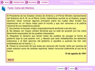 HISTORIA DEL MUNDO CONTEMPORÁNEO
TEMA 13
RECURSOS INTERNET
PRESENTACIÓN
Santillana
INICIO
SALIR
SALIR
ANTERIOR
ANTERIOR
Texto: Carta del Atlántico
El Presidente de los Estados Unidos de América y el Primer Ministro representante
del Gobierno de S. M. en el Reino Unido, habiéndose reunido en el Océano, juzgan
oportuno hacer conocer algunos principios sobre los cuales ellos fundan sus
esperanzas en un futuro mejor para el mundo y que son comunes a la política
nacional de sus respectivos países:
1. Sus países no buscan ningún engrandecimiento territorial o de otro tipo.
2. No desean ver ningún cambio territorial que no esté de acuerdo con los votos
libremente expresados de los pueblos interesados.
3. Respetan el derecho que tienen todos los pueblos de escoger la forma de
gobierno bajo la cual quieren vivir, y desean que sean restablecidos los derechos
soberanos y el libre ejercicio del gobierno a aquellos a quienes les han sido
arrebatados por la fuerza. […]
8. Tienen la convicción de que todas las naciones del mundo, tanto por razones de
orden práctico como de carácter espiritual, deben renunciar totalmente al uso de la
fuerza.
14 de agosto de 1941
DOC.37
 