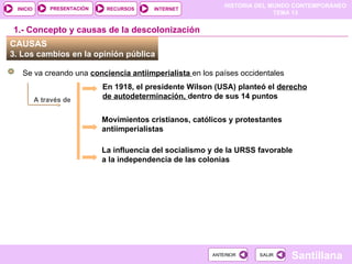 HISTORIA DEL MUNDO CONTEMPORÁNEO
TEMA 13
RECURSOS INTERNET
PRESENTACIÓN
Santillana
INICIO
SALIR
SALIR
ANTERIOR
ANTERIOR
CAUSAS
3. Los cambios en la opinión pública
Se va creando una conciencia antiimperialista en los países occidentales
En 1918, el presidente Wilson (USA) planteó el derecho
de autodeterminación, dentro de sus 14 puntos
1.- Concepto y causas de la descolonización
Movimientos cristianos, católicos y protestantes
antiimperialistas
La influencia del socialismo y de la URSS favorable
a la independencia de las colonias
A través de
 