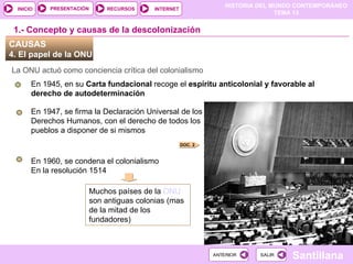 HISTORIA DEL MUNDO CONTEMPORÁNEO
TEMA 13
RECURSOS INTERNET
PRESENTACIÓN
Santillana
INICIO
SALIR
SALIR
ANTERIOR
ANTERIOR
CAUSAS
4. El papel de la ONU
La ONU actuó como conciencia crítica del colonialismo
En 1945, en su Carta fundacional recoge el espíritu anticolonial y favorable al
derecho de autodeterminación
1.- Concepto y causas de la descolonización
En 1947, se firma la Declaración Universal de los
Derechos Humanos, con el derecho de todos los
pueblos a disponer de si mismos
En 1960, se condena el colonialismo
En la resolución 1514
Muchos países de la ONU
son antiguas colonias (mas
de la mitad de los
fundadores)
DOC. 2
 