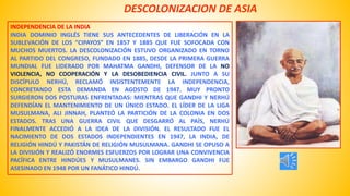 DESCOLONIZACION DE ASIA 
INDEPENDENCIA DE LA INDIA 
INDIA DOMINIO INGLÉS TIENE SUS ANTECEDENTES DE LIBERACIÓN EN LA 
SUBLEVACIÓN DE LOS “CIPAYOS” EN 1857 Y 1885 QUE FUE SOFOCADA CON 
MUCHOS MUERTOS. LA DESCOLONIZACIÓN ESTUVO ORGANIZADO EN TORNO 
AL PARTIDO DEL CONGRESO, FUNDADO EN 1885, DESDE LA PRIMERA GUERRA 
MUNDIAL FUE LIDERADO POR MAHATMA GANDHI, DEFENSOR DE LA NO 
VIOLENCIA, NO COOPERACIÓN Y LA DESOBEDIENCIA CIVIL. JUNTO A SU 
DISCÍPULO NERHÚ, RECLAMÓ INSISTENTEMENTE LA INDEPENDENCIA, 
CONCRETANDO ESTA DEMANDA EN AGOSTO DE 1947. MUY PRONTO 
SURGIERON DOS POSTURAS ENFRENTADAS: MIENTRAS QUE GANDHI Y NERHÚ 
DEFENDÍAN EL MANTENIMIENTO DE UN ÚNICO ESTADO. EL LÍDER DE LA LIGA 
MUSULMANA, ALI JINNAH, PLANTEÓ LA PARTICIÓN DE LA COLONIA EN DOS 
ESTADOS. TRAS UNA GUERRA CIVIL QUE DESGARRÓ AL PAÍS, NERHÚ 
FINALMENTE ACCEDIÓ A LA IDEA DE LA DIVISIÓN. EL RESULTADO FUE EL 
NACIMIENTO DE DOS ESTADOS INDEPENDIENTES EN 1947, LA INDIA, DE 
RELIGIÓN HINDÚ Y PAKISTÁN DE RELIGIÓN MUSULMANA. GANDHI SE OPUSO A 
LA DIVISIÓN Y REALIZÓ ENORMES ESFUERZOS POR LOGRAR UNA CONVIVENCIA 
PACÍFICA ENTRE HINDÚES Y MUSULMANES. SIN EMBARGO GANDHI FUE 
ASESINADO EN 1948 POR UN FANÁTICO HINDÚ. 
 