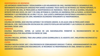 INDEPENDENCIA DE INDONESIA 
LOS JAPONESES DERROTARON Y DESALOJARON A LOS HOLANDESES EN 1942, FAVORECIENDO EL DESARROLLO DEL 
MOVIMIENTO NACIONALISTA DIRIGIDO POR AHMED SUKARNO. POCO ANTES DE RETIRARSE LAS TROPAS NIPONAS, EL 
17 DE AGOSTO DE 1945, SE PROCLAMÓ LA INDEPENDENCIA DE INDONESIA. TRAS EL FIN DE LA GUERRA, HOLANDA 
INTENTÓ POR DOS VECES, EN 1947 Y EN 1948, RETOMAR EL CONTROL DE INDONESIA POR LA FUERZA. LA RESISTENCIA 
INDONESIA Y LAS PRESIONES DE LA ONU Y EE.UU., QUE LLEGÓ A AMENAZAR CON RETIRAR A HOLANDA EL PLAN 
MARSHALL, HICIERON QUE EN 1949, INDONESIA ALCANZARA TOTALMENTE SU INDEPENDENCIA. 
FILIPINAS. 
COLONIA DE ESPAÑA, BASE MILITAR JAPONES Y DE ESTADOS UNIDOS. EL 04-JULIO-1946 SE PROCLAMÓ COMO 
REPUBLICA, CON PARTICIPACIÓN DESTACADA DEL EJERCITO POPULAR ANTIJAPONÉS Y LAS FUERZAS DE LIBERACIÓN 
NACIONAL DESDE 1950. 
BIRMANIA. 
COLONIA INGLATERRA, JAPON. LA LUCHA DE LOS NACIONALISTAS PERMITIÓ EL RECONOCIMIENTO DE SU 
INDEPENDENCIA POR INGLATERRA EN ENERO DE 1948. 
MALASIA. 
COLONIA INGLESA, JAPONES; TRAS UNA LARGA LUCHA GUERRILLERA EL 31-AGOSTO-1957, INGLATERRA RECONOCIÓ SU 
INDEPENDENCIA. 
CHIPRE. 
COLONIA INGLESA DESDE 1857, CON PRESENCIA DE COMUNIDADES GRIEGAS Y TURCAS. APROXIMADAMENTE EN 1956 
INICIÓ LA LUCHA GUERRILLERA NACIONALISTA. SE RECONOCE SU INDEPENDENCIA EN 1960, SIENDO SU LIDER EL 
ARZOBISPO MAKARIOS 
 