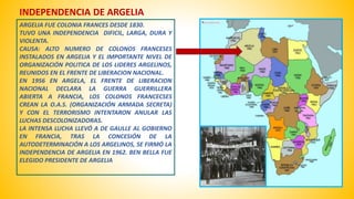 INDEPENDENCIA DE ARGELIA 
ARGELIA FUE COLONIA FRANCES DESDE 1830. 
TUVO UNA INDEPENDENCIA DIFICIL, LARGA, DURA Y 
VIOLENTA. 
CAUSA: ALTO NUMERO DE COLONOS FRANCESES 
INSTALADOS EN ARGELIA Y EL IMPORTANTE NIVEL DE 
ORGANIZACIÓN POLITICA DE LOS LIDERES ARGELINOS, 
REUNIDOS EN EL FRENTE DE LIBERACION NACIONAL. 
EN 1956 EN ARGELA, EL FRENTE DE LIBERACION 
NACIONAL DECLARA LA GUERRA GUERRILLERA 
ABIERTA A FRANCIA, LOS COLONOS FRANCECSES 
CREAN LA O.A.S. (ORGANIZACIÓN ARMADA SECRETA) 
Y CON EL TERRORISMO INTENTARON ANULAR LAS 
LUCHAS DESCOLONIZADORAS. 
LA INTENSA LUCHA LLEVÓ A DE GAULLE AL GOBIERNO 
EN FRANCIA, TRAS LA CONCESIÓN DE LA 
AUTODETERMINACIÓN A LOS ARGELINOS, SE FIRMÓ LA 
INDEPENDENCIA DE ARGELIA EN 1962. BEN BELLA FUE 
ELEGIDO PRESIDENTE DE ARGELIA 
 