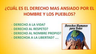 ¿CUÁL ES EL DERECHO MAS ANSIADO POR EL 
HOMBRE Y LOS PUEBLOS? 
- DERECHO A LA VIDA? 
- DERECHO AL RESPETO? 
- DERECHO AL NOMBRE PROPIO? 
- DERECHOA A LA LIBERTAD? …. 
 