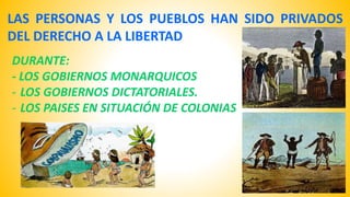 LAS PERSONAS Y LOS PUEBLOS HAN SIDO PRIVADOS 
DEL DERECHO A LA LIBERTAD 
DURANTE: 
- LOS GOBIERNOS MONARQUICOS 
- LOS GOBIERNOS DICTATORIALES. 
- LOS PAISES EN SITUACIÓN DE COLONIAS 
 