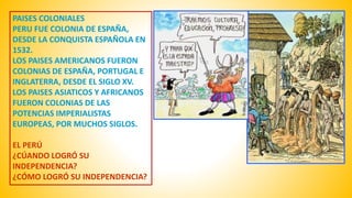PAISES COLONIALES 
PERU FUE COLONIA DE ESPAÑA, 
DESDE LA CONQUISTA ESPAÑOLA EN 
1532. 
LOS PAISES AMERICANOS FUERON 
COLONIAS DE ESPAÑA, PORTUGAL E 
INGLATERRA, DESDE EL SIGLO XV. 
LOS PAISES ASIATICOS Y AFRICANOS 
FUERON COLONIAS DE LAS 
POTENCIAS IMPERIALISTAS 
EUROPEAS, POR MUCHOS SIGLOS. 
EL PERÚ 
¿CÚANDO LOGRÓ SU 
INDEPENDENCIA? 
¿CÓMO LOGRÓ SU INDEPENDENCIA? 
 