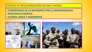 FORMAS DE DESCOLONIZACIÓN DE ASIA Y AFRICA 
- COMPROMISO DE LA METROPOLI POR LA INDEPENDENCIA. 
- RESISTENCIA PACÍFICA. 
- GUERRA LARGA Y SANGRIENTA. 
 