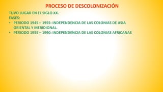PROCESO DE DESCOLONIZACIÓN 
TUVO LUGAR EN EL SIGLO XX. 
FASES: 
• PERIODO 1945 – 1955: INDEPENDENCIA DE LAS COLONIAS DE ASIA 
ORIENTAL Y MERIDIONAL. 
• PERIODO 1955 – 1990: INDEPENDENCIA DE LAS COLONIAS AFRICANAS 
 