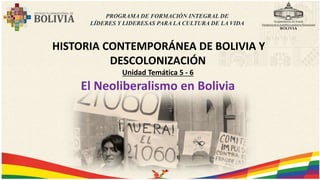 HISTORIA CONTEMPORÁNEA DE BOLIVIA Y
DESCOLONIZACIÓN
Unidad Temática 5 - 6
El Neoliberalismo en Bolivia
PROGRAMA DE FORMACIÓN INTEGRAL DE
LÍDERES Y LIDERESAS PARA LA CULTURA DE LA VIDA
 