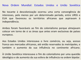 Nova Ordem Mundial: Estados Unidos e União Soviética No tocante à descolonização ocorreu uma certa convergência de interesses, pelo menos por um determinado período, entre URSS e EUA que favoreceu os territórios africanos que aspiravam à independência.  Ambos foram favoráveis ao fim do colonialismo porque almejavam colocar em torno de si as áreas que antes eram exclusivas de países europeus.   Aos Estados Unidos interessava o livre comércio, ou seja, acesso franco aos mercados africanos, até então reservados às metrópoles, e também o aumento da sua influência no continente africano. À União Soviética interessava o fim do colonialismo por uma questão ideológica e de aumento da sua esfera de influência na ordem bipolar. 