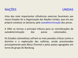 NAÇÕES UNIDAS Uma das mais importantes influências externas favoráveis aos novos Estados foi a Organização das Nações Unidas, que em seu próprio estatuto se declarou pela  autodeterminação  dos povos.  A ONU se tornou a principal tribuna para as reivindicações de autodeterminação dos povos colonizados.  Os Estados colonialistas sofriam as mais pesadas críticas contra o domínio e a exploração das colônias, sendo pressionadas principalmente pelo Bloco Oriental e pelos países agregados em torno do grupo de Bandung.   