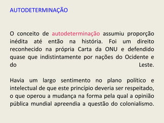AUTODETERMINAÇÃO O conceito de  autodeterminação  assumiu proporção inédita até então na história. Foi um direito reconhecido na própria Carta da ONU e defendido quase que indistintamente por nações do Ocidente e do Leste. Havia um largo sentimento no plano político e intelectual de que este princípio deveria ser respeitado, o que operou a mudança na forma pela qual a opinião pública mundial apreendia a questão do colonialismo. 