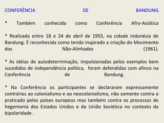 CONFERÊNCIA DE BANDUNG * Também conhecida como Conferência Afro-Asiática * Realizada entre 18 e 24 de abril de 1955, na cidade indonésia de Bandung. É reconhecida como tendo inspirado a criação do Movimento dos Não-Alinhados (1961). *  As idéias de autodeterminação, impulsionadas pelos exemplos bem sucedidos de independência política,  foram defendidas com afinco na Conferência de Bandung.  * Na Conferência os participantes se declararam expressamente contrários ao colonialismo e ao neocolonialismo, não somente contra o praticado pelos países europeus mas também contra os processos de hegemonia dos Estados Unidos e da União Soviética no contexto da bipolaridade. 