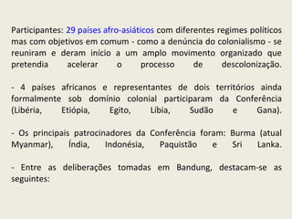 Participantes:  29 países afro-asiáticos  com diferentes regimes políticos mas com objetivos em comum - como a denúncia do colonialismo - se reuniram e deram início a um amplo movimento organizado que pretendia acelerar o processo de descolonização. - 4 países africanos e representantes de dois territórios ainda formalmente sob domínio colonial participaram da Conferência (Libéria, Etiópia, Egito, Líbia, Sudão e Gana). - Os principais patrocinadores da Conferência foram: Burma (atual Myanmar), Índia, Indonésia, Paquistão e Sri Lanka. - Entre as deliberações tomadas em Bandung, destacam-se as seguintes: 