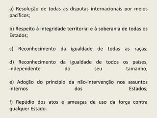 a) Resolução de todas as disputas internacionais por meios pacíficos; b) Respeito à integridade territorial e à soberania de todas os Estados; c) Reconhecimento da igualdade de todas as raças; d) Reconhecimento da igualdade de todos os países, independente do seu tamanho; e) Adoção do princípio da não-intervenção nos assuntos internos dos Estados; f) Repúdio dos atos e ameaças de uso da força contra qualquer Estado.  