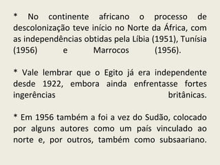 * No continente africano o processo de descolonização teve início no Norte da África, com as independências obtidas pela Líbia (1951), Tunísia (1956) e Marrocos (1956).  * Vale lembrar que o Egito já era independente desde 1922, embora ainda enfrentasse fortes ingerências britânicas. * Em 1956 também a foi a vez do Sudão, colocado por alguns autores como um país vinculado ao norte e, por outros, também como subsaariano. 